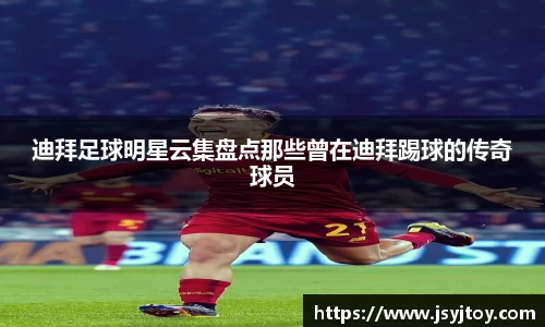 迪拜足球明星云集盘点那些曾在迪拜踢球的传奇球员